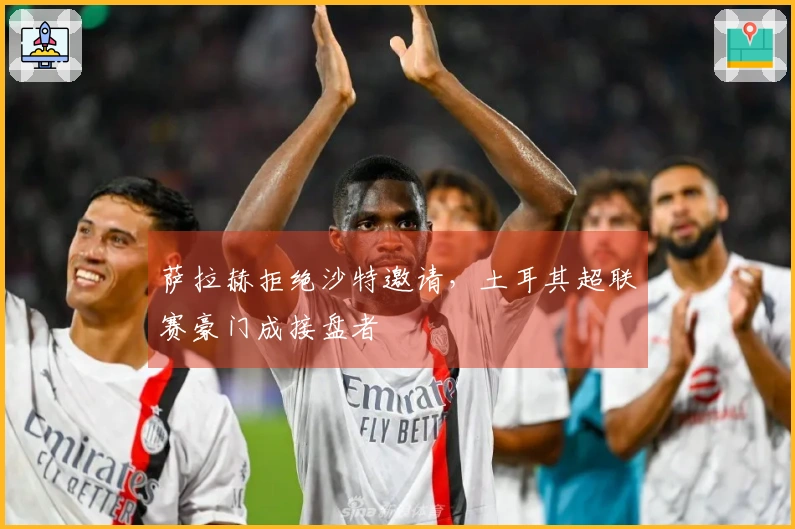 萨拉赫拒绝沙特邀请，土耳其超联赛豪门成接盘者